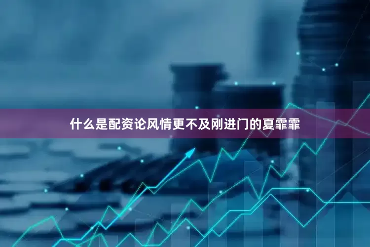 什么是配资论风情更不及刚进门的夏霏霏