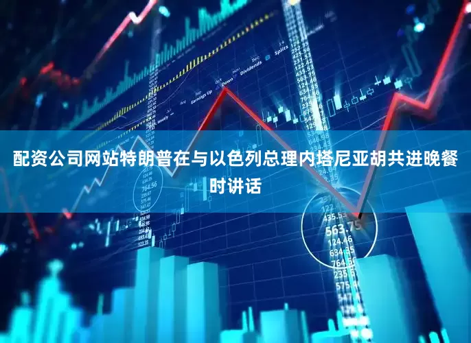 配资公司网站特朗普在与以色列总理内塔尼亚胡共进晚餐时讲话