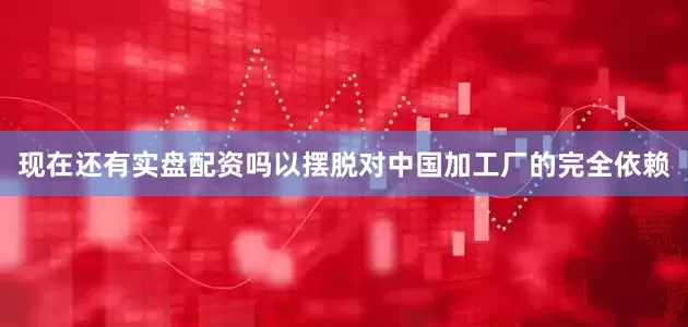 现在还有实盘配资吗以摆脱对中国加工厂的完全依赖