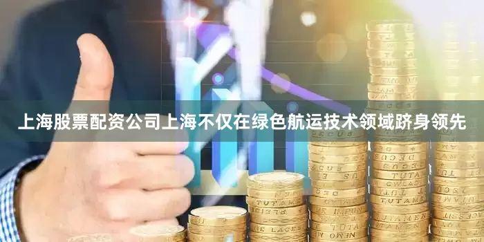 上海股票配资公司上海不仅在绿色航运技术领域跻身领先